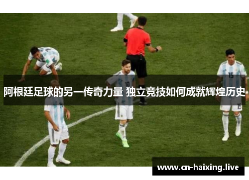 阿根廷足球的另一传奇力量 独立竞技如何成就辉煌历史 阿根廷足球的另一传奇力量 独立竞技如何成就辉煌历史